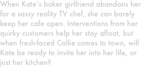 When Kate’s baker girlfriend abandons her for a sassy reality TV chef, she can barely keep her cafe open. Interventions from her quirky customers help her stay afloat, but when fresh-faced Callie comes to town, will Kate be ready to invite her into her life, or just her kitchen?
