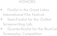 HONORS: 

    Finalist in the Great Lakes International Film Festival.
    Semi-Finalist for the Outfest Screenwriting Lab.
    Quarter-finalist for the BlueCat Screenplay Competition
